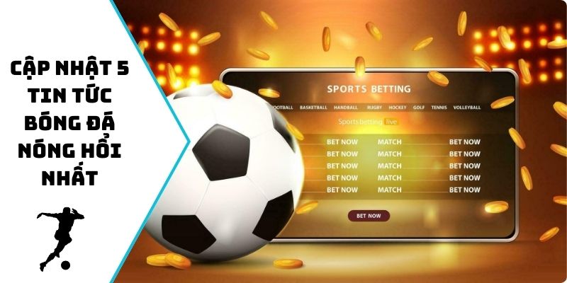 Cập nhật 5 tin tức bóng đá nóng hổi nhất